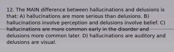 12. The MAIN difference between hallucinations and delusions is that: A) hallucinations are more serious than delusions. B) hallucinations involve perception and delusions involve belief. C) hallucinations are more common early in the disorder and delusions more common later. D) hallucinations are auditory and delusions are visual.