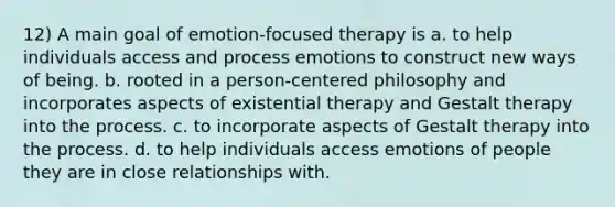 12) A main goal of emotion-focused therapy is a. to help individuals access and process emotions to construct new ways of being. b. rooted in a person-centered philosophy and incorporates aspects of existential therapy and Gestalt therapy into the process. c. to incorporate aspects of Gestalt therapy into the process. d. to help individuals access emotions of people they are in close relationships with.