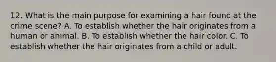 12. What is the main purpose for examining a hair found at the crime scene? A. To establish whether the hair originates from a human or animal. B. To establish whether the hair color. C. To establish whether the hair originates from a child or adult.