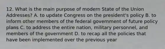 12. What is the main purpose of modern State of the Union Addresses? A. to update Congress on the president's policy B. to inform other members of the federal government of future policy plans C. to address the entire nation, military personnel, and members of the government D. to recap all the policies that have been implemented over the previous year