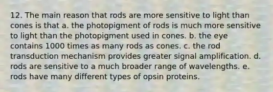 12. The main reason that rods are more sensitive to light than cones is that a. the photopigment of rods is much more sensitive to light than the photopigment used in cones. b. the eye contains 1000 times as many rods as cones. c. the rod transduction mechanism provides greater signal amplification. d. rods are sensitive to a much broader range of wavelengths. e. rods have many different types of opsin proteins.