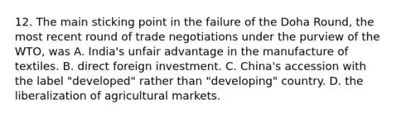 12. The main sticking point in the failure of the Doha Round, the most recent round of trade negotiations under the purview of the WTO, was A. India's unfair advantage in the manufacture of textiles. B. direct foreign investment. C. China's accession with the label "developed" rather than "developing" country. D. the liberalization of agricultural markets.