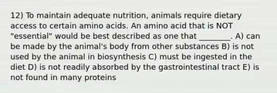 12) To maintain adequate nutrition, animals require dietary access to certain <a href='https://www.questionai.com/knowledge/k9gb720LCl-amino-acids' class='anchor-knowledge'>amino acids</a>. An amino acid that is NOT "essential" would be best described as one that ________. A) can be made by the animal's body from other substances B) is not used by the animal in biosynthesis C) must be ingested in the diet D) is not readily absorbed by the gastrointestinal tract E) is not found in many proteins