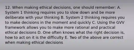 12. When making ethical decisions, one should remember: A. System 1 thinking requires you to slow down and be more deliberate with your thinking B. System 2 thinking requires you to make decisions in the moment and quickly C. Using the GVV framework allows you to make more rational and practical ethical decisions D. One often knows what the right decision is, how to act on it is the difficulty E. Two of the above are correct when making ethical decisions