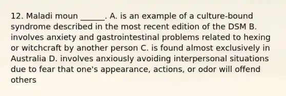 12. Maladi moun ______. A. is an example of a culture-bound syndrome described in the most recent edition of the DSM B. involves anxiety and gastrointestinal problems related to hexing or witchcraft by another person C. is found almost exclusively in Australia D. involves anxiously avoiding interpersonal situations due to fear that one's appearance, actions, or odor will offend others
