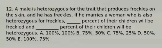 12. A male is heterozygous for the trait that produces freckles on the skin, and he has freckles. If he marries a woman who is also heterozygous for freckles, ______ percent of their children will be freckled and __________ percent of their children will be heterozygous. A. 100%, 100% B. 75%, 50% C. 75%, 25% D. 50%, 50% E. 100%, 75%