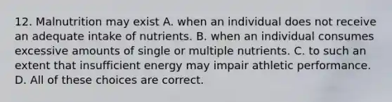 12. Malnutrition may exist A. when an individual does not receive an adequate intake of nutrients. B. when an individual consumes excessive amounts of single or multiple nutrients. C. to such an extent that insufficient energy may impair athletic performance. D. All of these choices are correct.