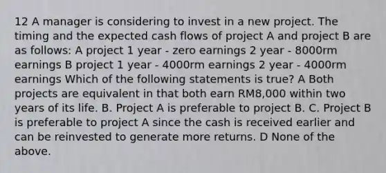 12 A manager is considering to invest in a new project. The timing and the expected cash flows of project A and project B are as follows: A project 1 year - zero earnings 2 year - 8000rm earnings B project 1 year - 4000rm earnings 2 year - 4000rm earnings Which of the following statements is true? A Both projects are equivalent in that both earn RM8,000 within two years of its life. B. Project A is preferable to project B. C. Project B is preferable to project A since the cash is received earlier and can be reinvested to generate more returns. D None of the above.