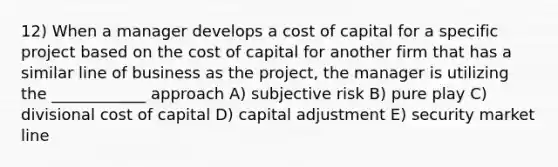 12) When a manager develops a cost of capital for a specific project based on the cost of capital for another firm that has a similar line of business as the project, the manager is utilizing the ____________ approach A) subjective risk B) pure play C) divisional cost of capital D) capital adjustment E) security market line