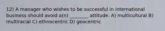 12) A manager who wishes to be successful in international business should avoid a(n) ________ attitude. A) multicultural B) multiracial C) ethnocentric D) geocentric