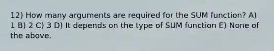 12) How many arguments are required for the SUM function? A) 1 B) 2 C) 3 D) It depends on the type of SUM function E) None of the above.