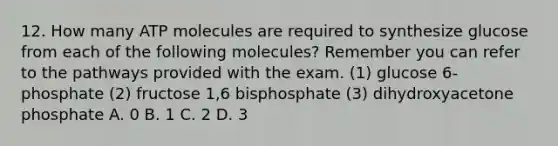 12. How many ATP molecules are required to synthesize glucose from each of the following molecules? Remember you can refer to the pathways provided with the exam. (1) glucose 6-phosphate (2) fructose 1,6 bisphosphate (3) dihydroxyacetone phosphate A. 0 B. 1 C. 2 D. 3