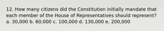 12. How many citizens did the Constitution initially mandate that each member of the House of Representatives should represent? a. 30,000 b. 60,000 c. 100,000 d. 130,000 e. 200,000