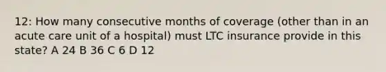 12: How many consecutive months of coverage (other than in an acute care unit of a hospital) must LTC insurance provide in this state? A 24 B 36 C 6 D 12