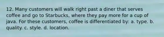 12. Many customers will walk right past a diner that serves coffee and go to Starbucks, where they pay more for a cup of java. For these customers, coffee is differentiated by: a. type. b. quality. c. style. d. location.