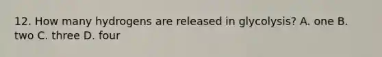 12. How many hydrogens are released in glycolysis? A. one B. two C. three D. four