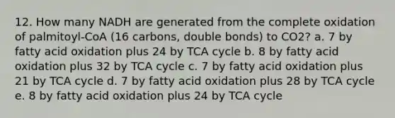 12. How many NADH are generated from the complete oxidation of palmitoyl-CoA (16 carbons, double bonds) to CO2? a. 7 by fatty acid oxidation plus 24 by TCA cycle b. 8 by fatty acid oxidation plus 32 by TCA cycle c. 7 by fatty acid oxidation plus 21 by TCA cycle d. 7 by fatty acid oxidation plus 28 by TCA cycle e. 8 by fatty acid oxidation plus 24 by TCA cycle