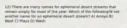 12) There are many names for ephemeral desert streams that remain empty for most of the year. Which of the following is not another name for an ephemeral desert stream? A) Arroyo B) Wadi C) Playa D) Wash