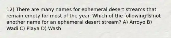 12) There are many names for ephemeral desert streams that remain empty for most of the year. Which of the following is not another name for an ephemeral desert stream? A) Arroyo B) Wadi C) Playa D) Wash