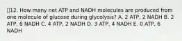 12. How many net ATP and NADH molecules are produced from one molecule of glucose during glycolysis? A. 2 ATP, 2 NADH B. 2 ATP, 6 NADH C. 4 ATP, 2 NADH D. 3 ATP, 4 NADH E. 0 ATP, 6 NADH