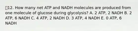 12. How many net ATP and NADH molecules are produced from one molecule of glucose during glycolysis? A. 2 ATP, 2 NADH B. 2 ATP, 6 NADH C. 4 ATP, 2 NADH D. 3 ATP, 4 NADH E. 0 ATP, 6 NADH