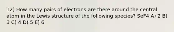 12) How many pairs of electrons are there around the central atom in the Lewis structure of the following species? SeF4 A) 2 B) 3 C) 4 D) 5 E) 6