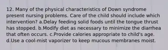 12. Many of the physical characteristics of Down syndrome present nursing problems. Care of the child should include which intervention? a.Delay feeding solid foods until the tongue thrust has stopped. b.Modify diet as necessary to minimize the diarrhea that often occurs. c.Provide calories appropriate to child's age. d.Use a cool-mist vaporizer to keep mucous membranes moist.