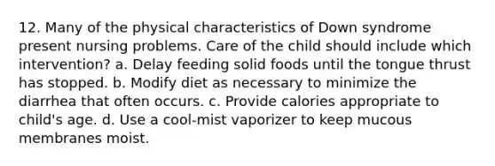 12. Many of the physical characteristics of Down syndrome present nursing problems. Care of the child should include which intervention? a. Delay feeding solid foods until the tongue thrust has stopped. b. Modify diet as necessary to minimize the diarrhea that often occurs. c. Provide calories appropriate to child's age. d. Use a cool-mist vaporizer to keep mucous membranes moist.