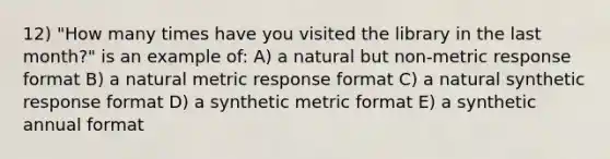 12) "How many times have you visited the library in the last month?" is an example of: A) a natural but non-metric response format B) a natural metric response format C) a natural synthetic response format D) a synthetic metric format E) a synthetic annual format