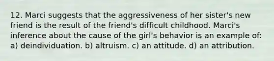 12. Marci suggests that the aggressiveness of her sister's new friend is the result of the friend's difficult childhood. Marci's inference about the cause of the girl's behavior is an example of: a) deindividuation. b) altruism. c) an attitude. d) an attribution.