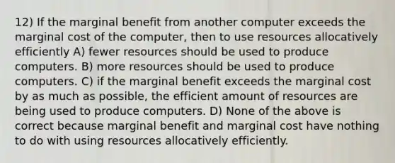 12) If the marginal benefit from another computer exceeds the marginal cost of the computer, then to use resources allocatively efficiently A) fewer resources should be used to produce computers. B) more resources should be used to produce computers. C) if the marginal benefit exceeds the marginal cost by as much as possible, the efficient amount of resources are being used to produce computers. D) None of the above is correct because marginal benefit and marginal cost have nothing to do with using resources allocatively efficiently.