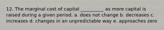 12. The marginal cost of capital __________ as more capital is raised during a given period. a. does not change b. decreases c. increases d. changes in an unpredictable way e. approaches zero