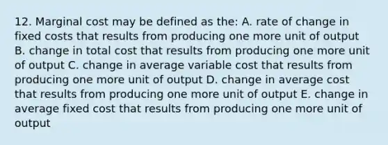 12. Marginal cost may be defined as the: A. rate of change in fixed costs that results from producing one more unit of output B. change in total cost that results from producing one more unit of output C. change in average variable cost that results from producing one more unit of output D. change in average cost that results from producing one more unit of output E. change in average fixed cost that results from producing one more unit of output