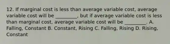 12. If marginal cost is <a href='https://www.questionai.com/knowledge/k7BtlYpAMX-less-than' class='anchor-knowledge'>less than</a> average variable cost, average variable cost will be _________, but if average variable cost is less than marginal cost, average variable cost will be _________. A. Falling, Constant B. Constant, Rising C. Falling, Rising D. Rising, Constant