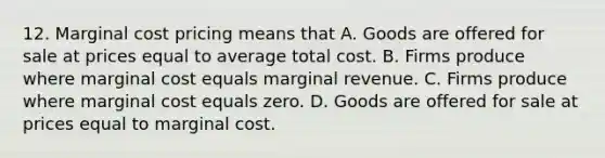 12. Marginal cost pricing means that A. Goods are offered for sale at prices equal to average total cost. B. Firms produce where marginal cost equals marginal revenue. C. Firms produce where marginal cost equals zero. D. Goods are offered for sale at prices equal to marginal cost.