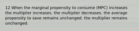 12 When the marginal propensity to consume (MPC) increases the multiplier increases. the multiplier decreases. the average propensity to save remains unchanged. the multiplier remains unchanged.