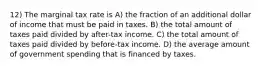 12) The marginal tax rate is A) the fraction of an additional dollar of income that must be paid in taxes. B) the total amount of taxes paid divided by after-tax income. C) the total amount of taxes paid divided by before-tax income. D) the average amount of government spending that is financed by taxes.