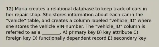 12) Maria creates a relational database to keep track of cars in her repair shop. She stores information about each car in the "vehicle" table, and creates a column labeled "vehicle_ID" where she stores the vehicle VIN number. The "vehicle_ID" column is referred to as a ________. A) primary key B) key attribute C) foreign key D) functionally dependent record E) secondary key