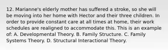 12. Marianne's elderly mother has suffered a stroke, so she will be moving into her home with Hector and their three children. In order to provide constant care at all times at home, their work schedules are realigned to accommodate this. This is an example of: A. Developmental Theory. B. Family Structure. C. Family Systems Theory. D. Structural Interactional Theory.