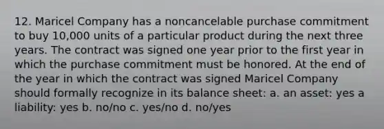 12. Maricel Company has a noncancelable purchase commitment to buy 10,000 units of a particular product during the next three years. The contract was signed one year prior to the first year in which the purchase commitment must be honored. At the end of the year in which the contract was signed Maricel Company should formally recognize in its balance sheet: a. an asset: yes a liability: yes b. no/no c. yes/no d. no/yes