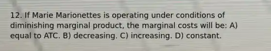 12. If Marie Marionettes is operating under conditions of diminishing marginal product, the marginal costs will be: A) equal to ATC. B) decreasing. C) increasing. D) constant.