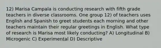 12) Marisa Campala is conducting research with fifth grade teachers in diverse classrooms. One group 12) of teachers uses English and Spanish to greet students each morning and other teachers maintain their regular greetings in English. What type of research is Marisa most likely conducting? A) Longitudinal B) Microgenic C) Experimental D) Descriptive