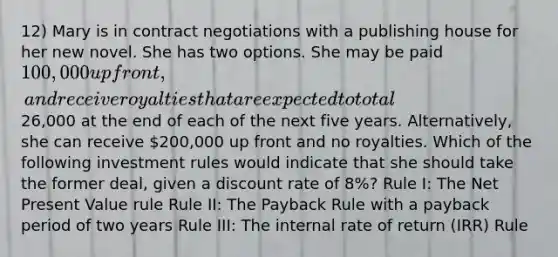 12) Mary is in contract negotiations with a publishing house for her new novel. She has two options. She may be paid 100,000 up front, and receive royalties that are expected to total26,000 at the end of each of the next five years. Alternatively, she can receive 200,000 up front and no royalties. Which of the following investment rules would indicate that she should take the former deal, given a discount rate of 8%? Rule I: The Net Present Value rule Rule II: The Payback Rule with a payback period of two years Rule III: The internal rate of return (IRR) Rule