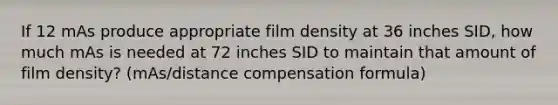 If 12 mAs produce appropriate film density at 36 inches SID, how much mAs is needed at 72 inches SID to maintain that amount of film density? (mAs/distance compensation formula)