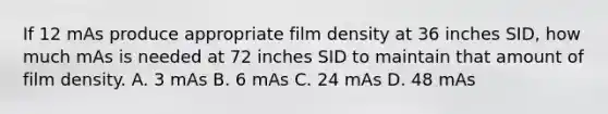 If 12 mAs produce appropriate film density at 36 inches SID, how much mAs is needed at 72 inches SID to maintain that amount of film density. A. 3 mAs B. 6 mAs C. 24 mAs D. 48 mAs