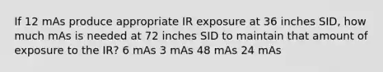 If 12 mAs produce appropriate IR exposure at 36 inches SID, how much mAs is needed at 72 inches SID to maintain that amount of exposure to the IR? 6 mAs 3 mAs 48 mAs 24 mAs