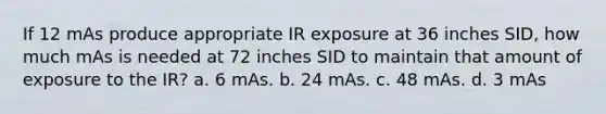 If 12 mAs produce appropriate IR exposure at 36 inches SID, how much mAs is needed at 72 inches SID to maintain that amount of exposure to the IR? a. 6 mAs. b. 24 mAs. c. 48 mAs. d. 3 mAs