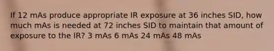 If 12 mAs produce appropriate IR exposure at 36 inches SID, how much mAs is needed at 72 inches SID to maintain that amount of exposure to the IR? 3 mAs 6 mAs 24 mAs 48 mAs