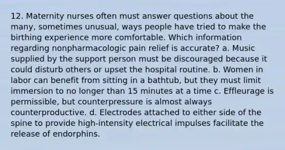 12. Maternity nurses often must answer questions about the many, sometimes unusual, ways people have tried to make the birthing experience more comfortable. Which information regarding nonpharmacologic pain relief is accurate? a. Music supplied by the support person must be discouraged because it could disturb others or upset the hospital routine. b. Women in labor can benefit from sitting in a bathtub, but they must limit immersion to no longer than 15 minutes at a time c. Effleurage is permissible, but counterpressure is almost always counterproductive. d. Electrodes attached to either side of the spine to provide high-intensity electrical impulses facilitate the release of endorphins.