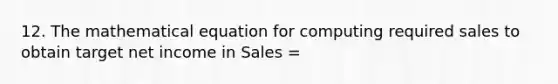 12. The mathematical equation for computing required sales to obtain target net income in Sales =